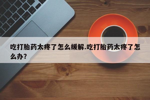 药流药微信吃打胎药太疼了怎么缓解.吃打胎药太疼了怎么办？