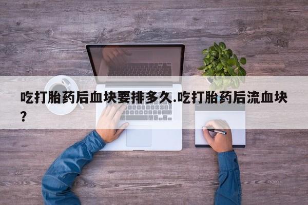 药流药微信吃打胎药后血块要排多久.吃打胎药后流血块？