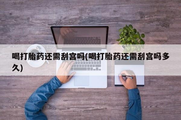 药流药微信喝打胎药还需刮宫吗(喝打胎药还需刮宫吗多久)