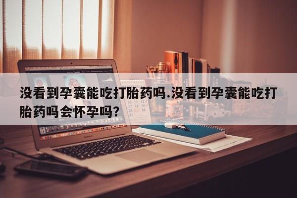 药流药微信没看到孕囊能吃打胎药吗.没看到孕囊能吃打胎药吗会怀孕吗？