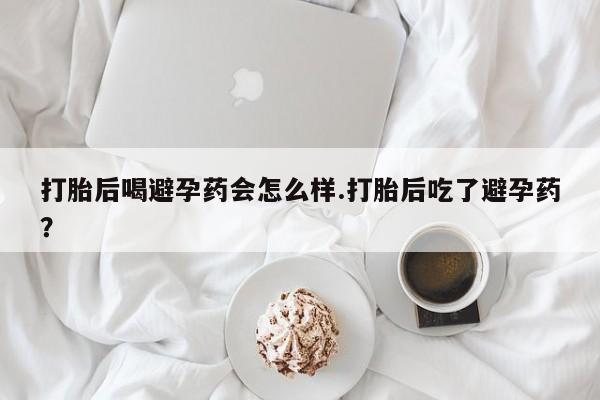 药流药微信打胎后喝避孕药会怎么样.打胎后吃了避孕药？